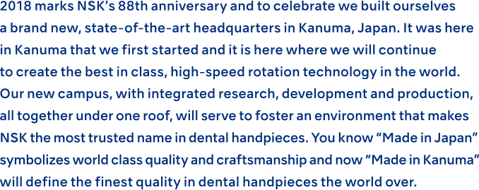 2018 marks NSK’s 88th anniversary and to celebrate we built ourselves a brand new, state-of-the-art headquarters in Kanuma, Japan. It was here in Kanuma that we first started and it is here where we will continue to create the best in class, high-speed rotation technology in the world. Our new campus, with integrated research, development and production, all together under one roof, will serve to foster an environment that makes NSK the most trusted name in dental handpieces. You know “Made in Japan” symbolizes world class quality and craftsmanship and now “Made in Kanuma” will define the finest quality in dental handpieces the world over.