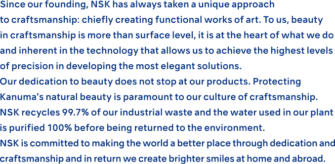 Since our founding, NSK has always taken a unique approach to craftsmanship: chiefly creating functional works of art. To us, beauty in craftsmanship is more than surface level, it is at the heart of what we do and inherent in the technology that allows us to achieve the highest levels of precision in developing the most elegant solutions.Our dedication to beauty does not stop at our products. Protecting Kanuma’s natural beauty is paramount to our culture of craftsmanship. NSK recycles 99.7% of our industrial waste and the water used in our plant is purified 100% before being returned to the environment. NSK is committed to making the world a better place through dedication and craftsmanship and in return we create brighter smiles at home and abroad.